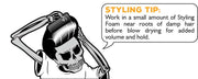 Styling Tip: Work in a small amount of Styling Foam near roots of damp hair before blow drying for added volume and hold.